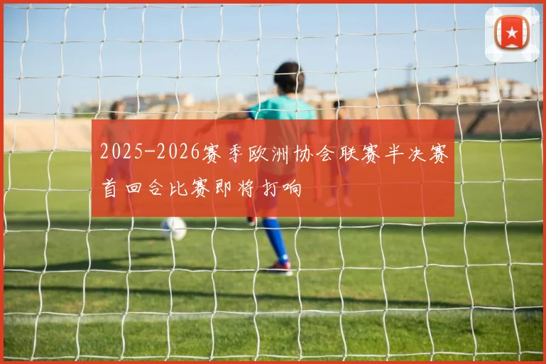 2025-2026赛季欧洲协会联赛半决赛首回合比赛即将打响