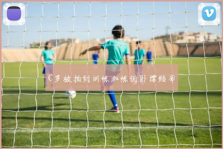 C罗被拍到训练加练俯卧撑赔率