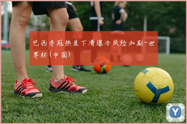 巴西夺冠热度下滑爆冷风险加剧-世界杯(中国)
