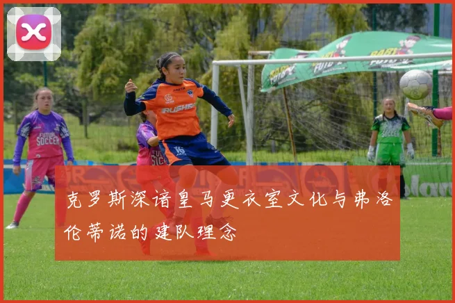 克罗斯深谙皇马更衣室文化与弗洛伦蒂诺的建队理念