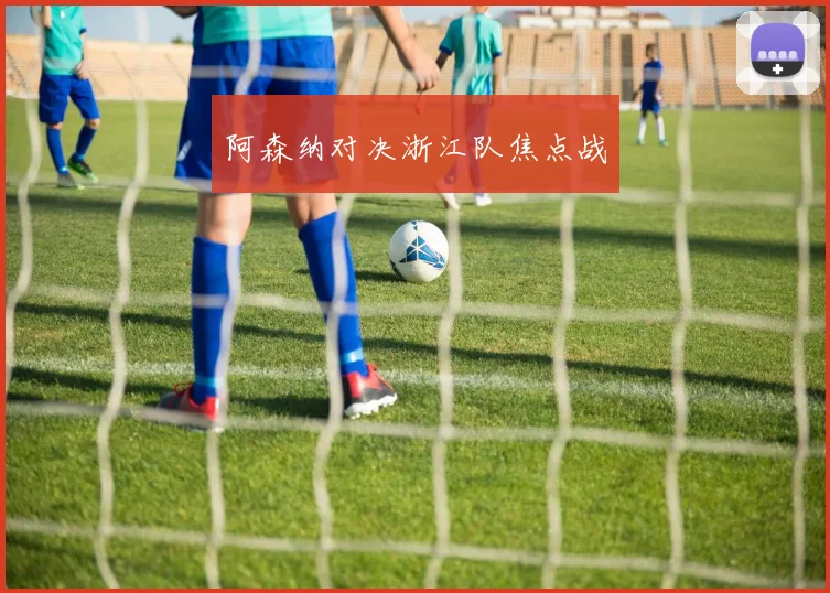 阿森纳对决浙江队焦点战
