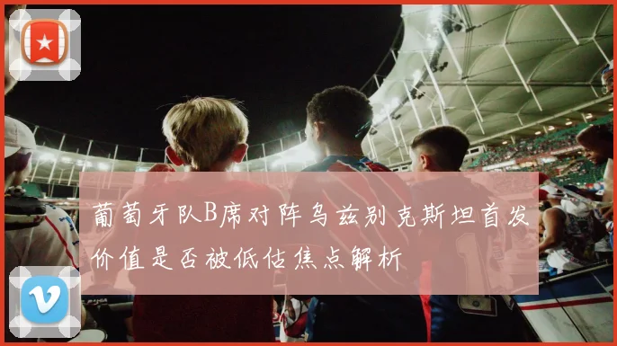 葡萄牙队B席对阵乌兹别克斯坦首发价值是否被低估焦点解析