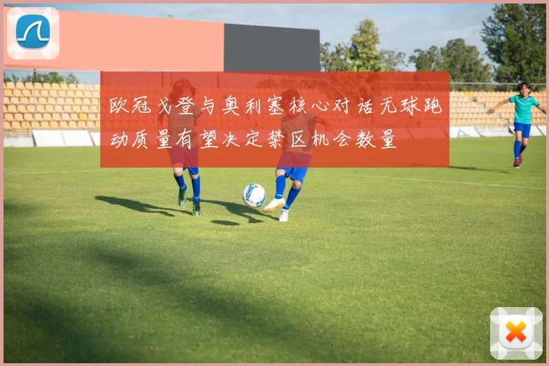 欧冠戈登与奥利塞核心对话无球跑动质量有望决定禁区机会数量