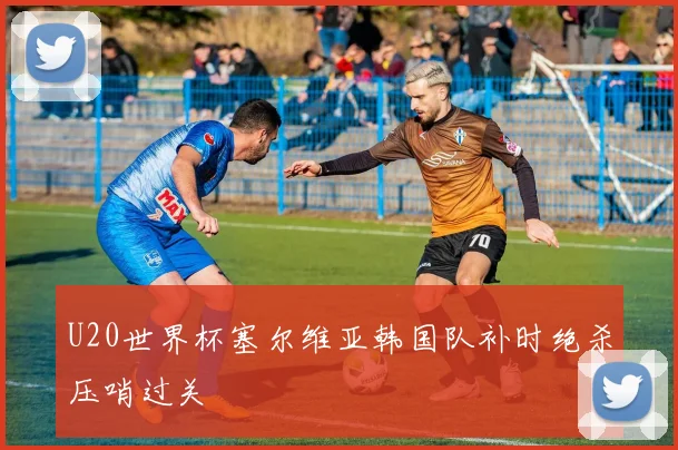 U20世界杯塞尔维亚韩国队补时绝杀压哨过关