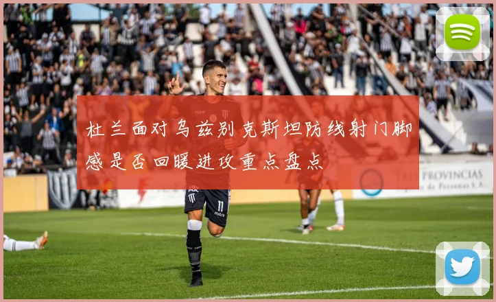 杜兰面对乌兹别克斯坦防线射门脚感是否回暖进攻重点盘点