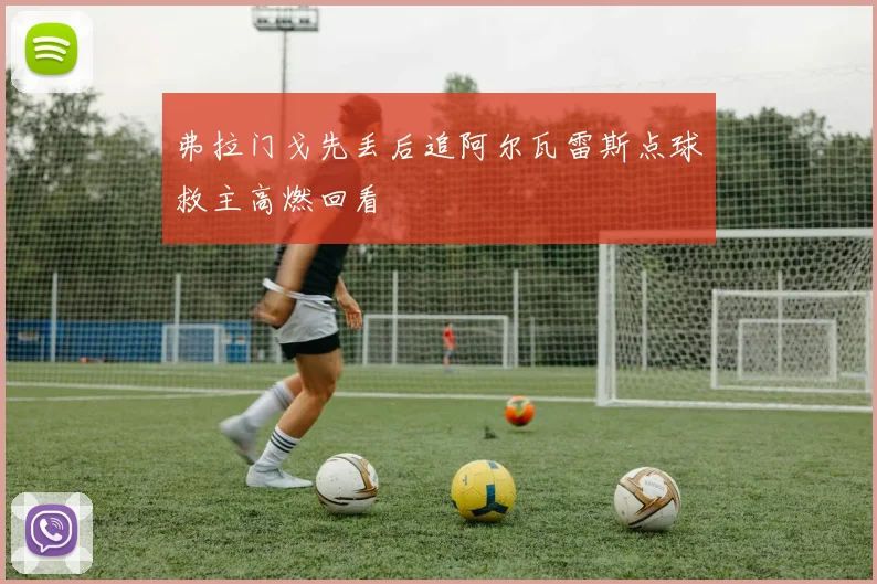 弗拉门戈先丢后追阿尔瓦雷斯点球救主高燃回看