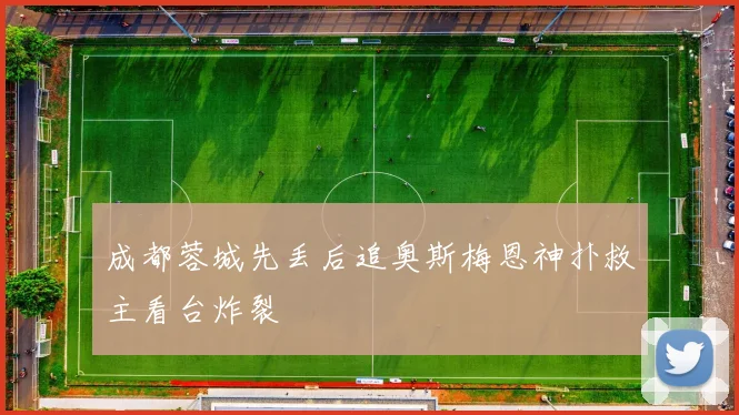 成都蓉城先丢后追奥斯梅恩神扑救主看台炸裂