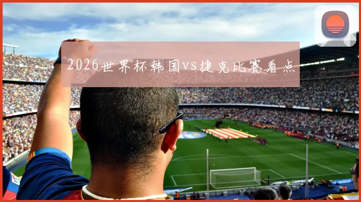 2026世界杯韩国vs捷克比赛看点