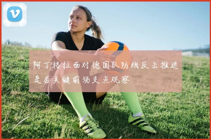 阿丁格拉面对德国队防线反击推进是否关键前场支点观察