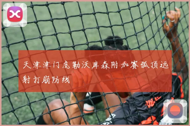 天津津门虎勒沃库森附加赛弧顶远射打崩防线