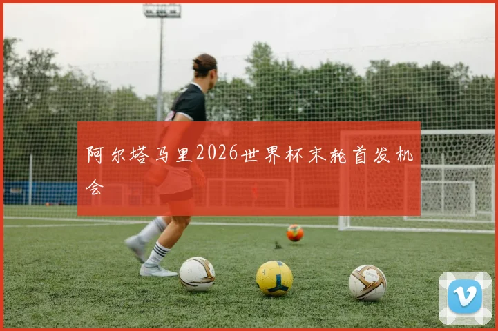 阿尔塔马里2026世界杯末轮首发机会