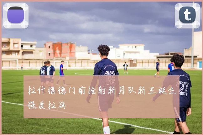 拉什福德门前抢射新月队新王诞生强度拉满