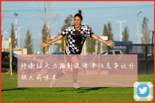 特谢拉大力抽射天津津门虎争议升级火药味足
