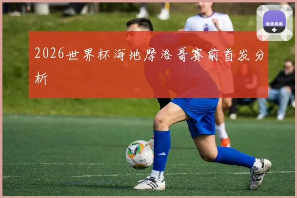 2026世界杯海地摩洛哥赛前首发分析