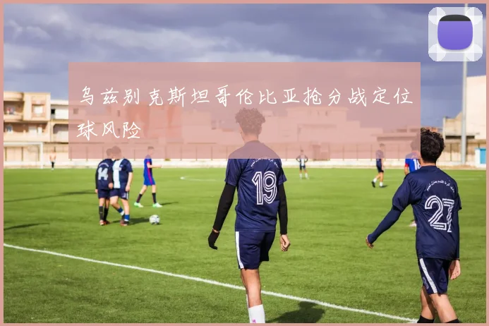 乌兹别克斯坦哥伦比亚抢分战定位球风险