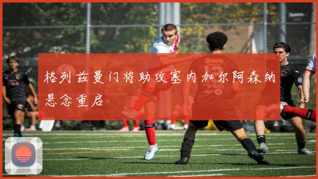 格列兹曼门将助攻塞内加尔阿森纳悬念重启
