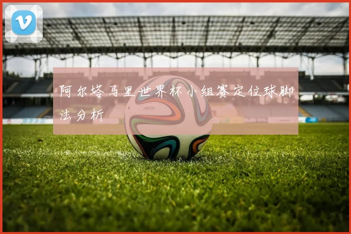 阿尔塔马里世界杯小组赛定位球脚法分析