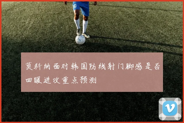 莫科纳面对韩国防线射门脚感是否回暖进攻重点预测