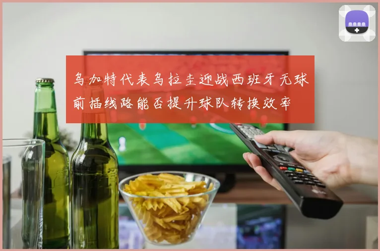 乌加特代表乌拉圭迎战西班牙无球前插线路能否提升球队转换效率