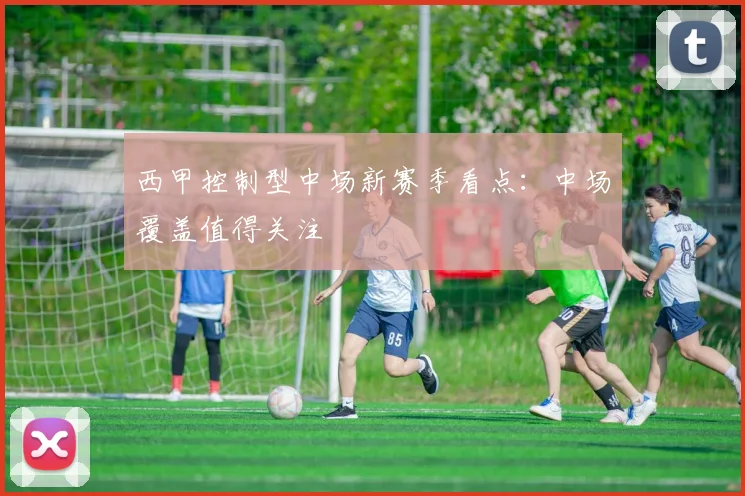 西甲控制型中场新赛季看点：中场覆盖值得关注
