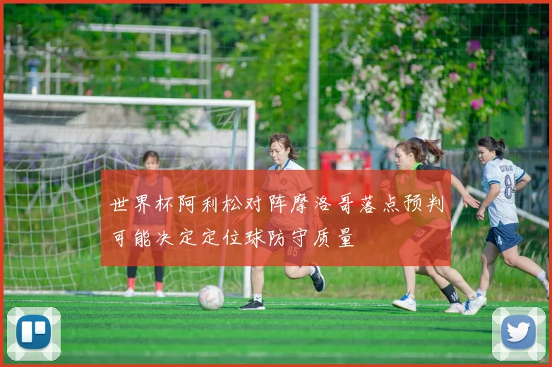 世界杯阿利松对阵摩洛哥落点预判可能决定定位球防守质量