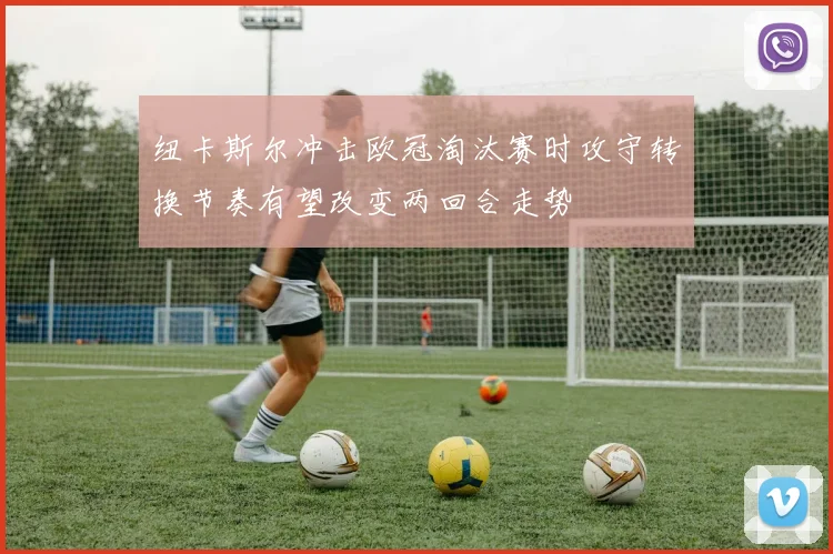 纽卡斯尔冲击欧冠淘汰赛时攻守转换节奏有望改变两回合走势