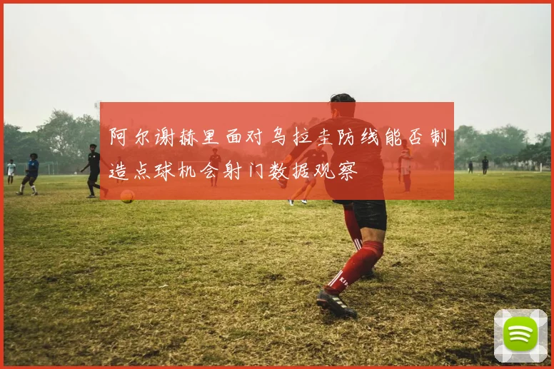 阿尔谢赫里面对乌拉圭防线能否制造点球机会射门数据观察