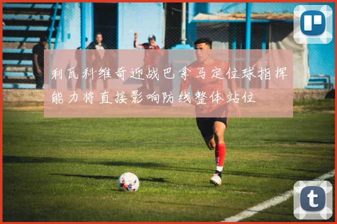 利瓦科维奇迎战巴拿马定位球指挥能力将直接影响防线整体站位