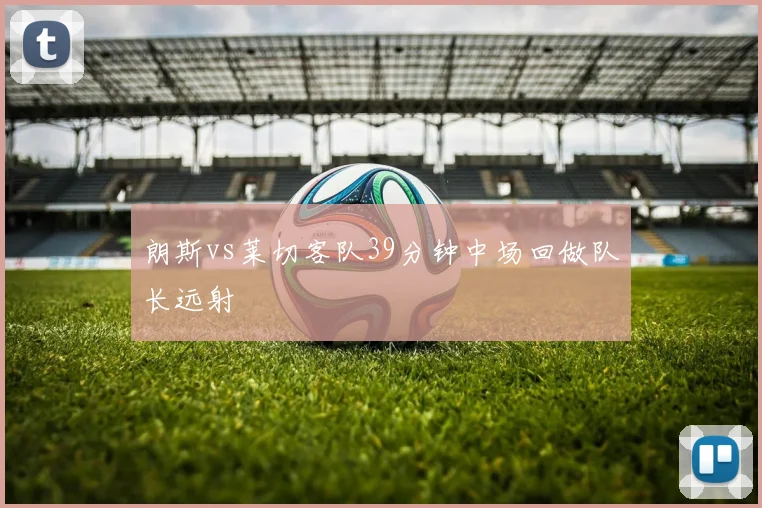 朗斯vs莱切客队39分钟中场回做队长远射