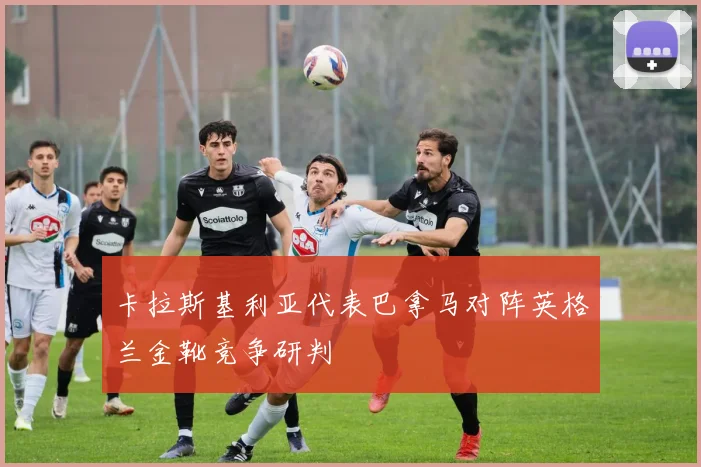 卡拉斯基利亚代表巴拿马对阵英格兰金靴竞争研判