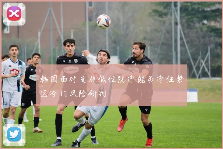 韩国面对南非低位防守能否守住禁区冷门风险研判