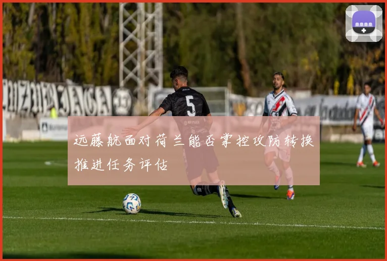 远藤航面对荷兰能否掌控攻防转换推进任务评估