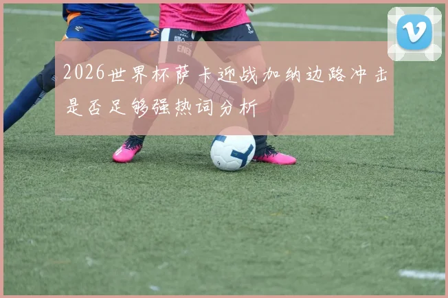 2026世界杯萨卡迎战加纳边路冲击是否足够强热词分析